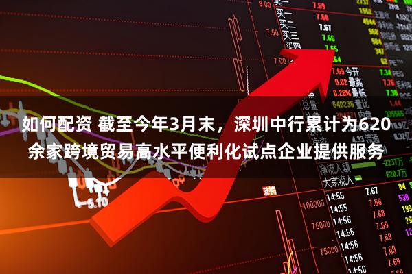 如何配资 截至今年3月末，深圳中行累计为620余家跨境贸易高水平便利化试点企业提供服务