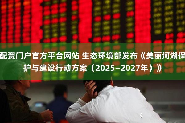 配资门户官方平台网站 生态环境部发布《美丽河湖保护与建设行动方案（2025—2027年）》
