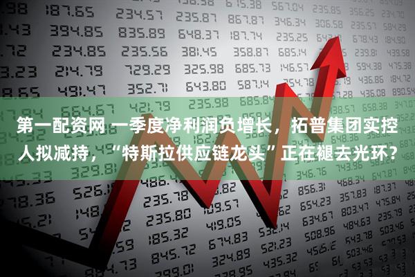 第一配资网 一季度净利润负增长，拓普集团实控人拟减持，“特斯拉供应链龙头”正在褪去光环？