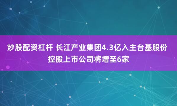 炒股配资杠杆 长江产业集团4.3亿入主台基股份 控股上市公司将增至6家
