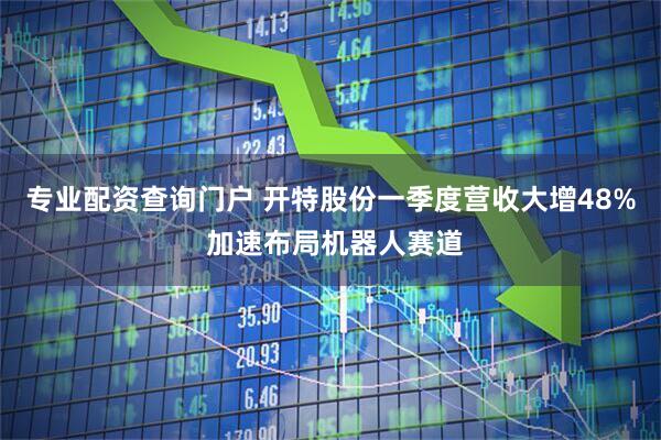 专业配资查询门户 开特股份一季度营收大增48% 加速布局机器人赛道