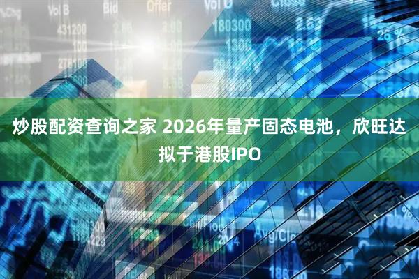 炒股配资查询之家 2026年量产固态电池，欣旺达拟于港股IPO