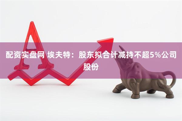 配资实盘网 埃夫特：股东拟合计减持不超5%公司股份