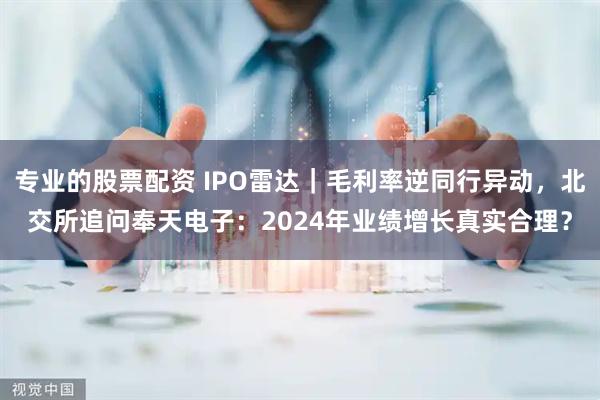 专业的股票配资 IPO雷达｜毛利率逆同行异动，北交所追问奉天电子：2024年业绩增长真实合理？
