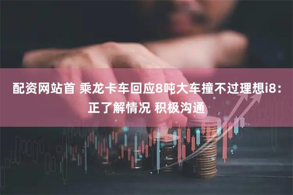 配资网站首 乘龙卡车回应8吨大车撞不过理想i8：正了解情况 积极沟通