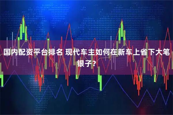 国内配资平台排名 现代车主如何在新车上省下大笔银子？