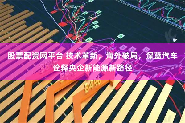 股票配资网平台 技术革新，海外破局，深蓝汽车诠释央企新能源新路径