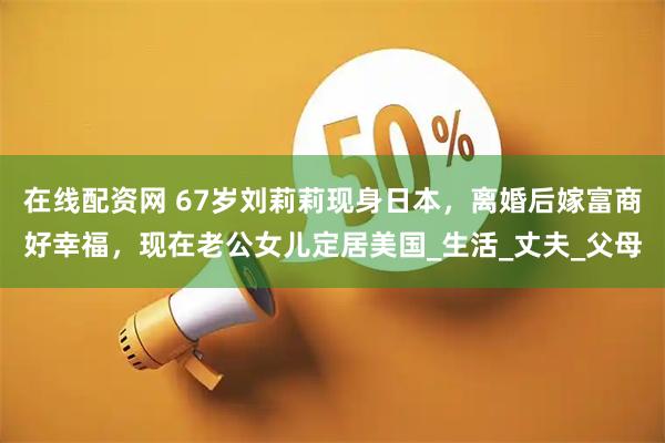 在线配资网 67岁刘莉莉现身日本，离婚后嫁富商好幸福，现在老公女儿定居美国_生活_丈夫_父母