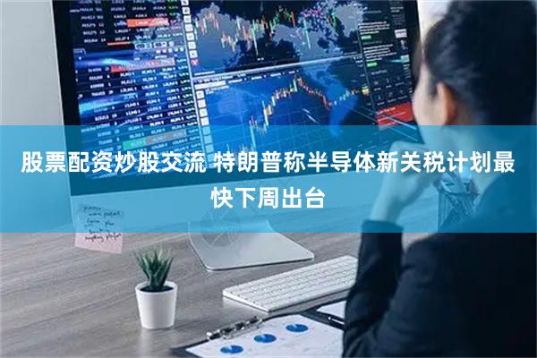 股票配资炒股交流 特朗普称半导体新关税计划最快下周出台