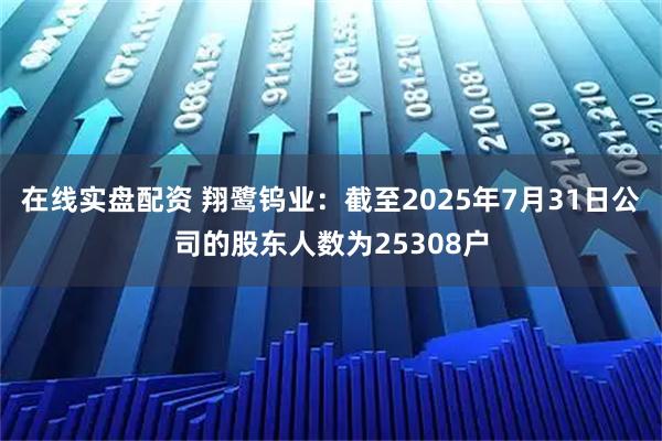 在线实盘配资 翔鹭钨业：截至2025年7月31日公司的股东人数为25308户