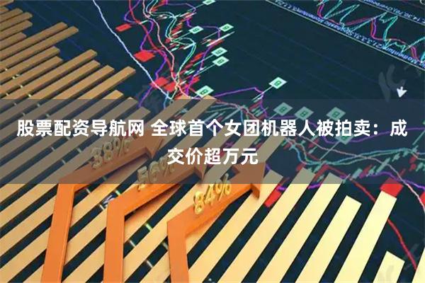 股票配资导航网 全球首个女团机器人被拍卖：成交价超万元