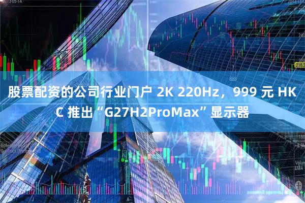 股票配资的公司行业门户 2K 220Hz，999 元 HKC 推出“G27H2ProMax”显示器