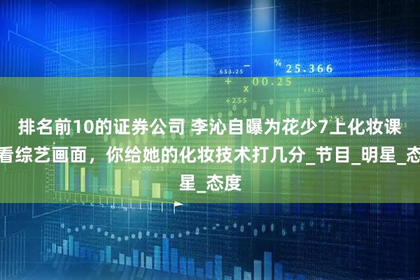 排名前10的证券公司 李沁自曝为花少7上化妆课？看综艺画面，你给她的化妆技术打几分_节目_明星_态度