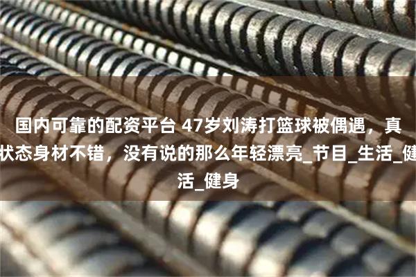 国内可靠的配资平台 47岁刘涛打篮球被偶遇，真实状态身材不错，没有说的那么年轻漂亮_节目_生活_健身