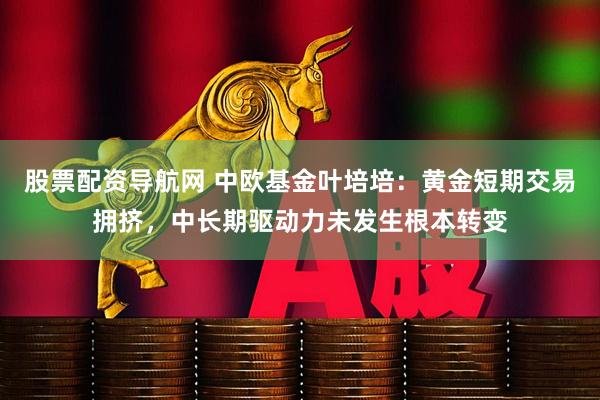 股票配资导航网 中欧基金叶培培：黄金短期交易拥挤，中长期驱动力未发生根本转变