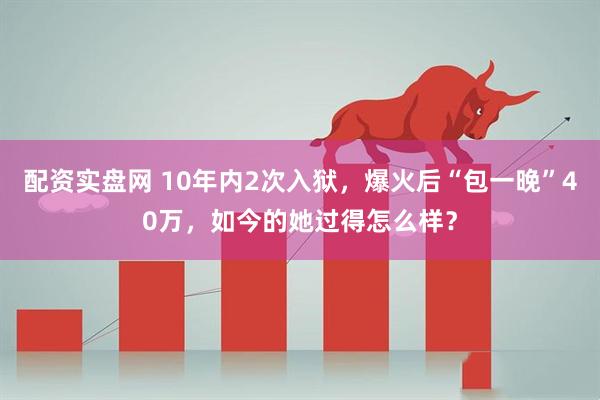 配资实盘网 10年内2次入狱，爆火后“包一晚”40万，如今的她过得怎么样？