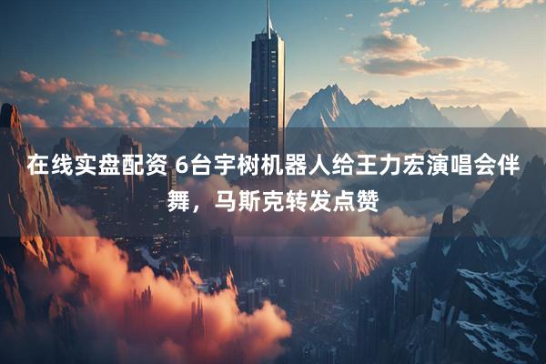 在线实盘配资 6台宇树机器人给王力宏演唱会伴舞，马斯克转发点赞
