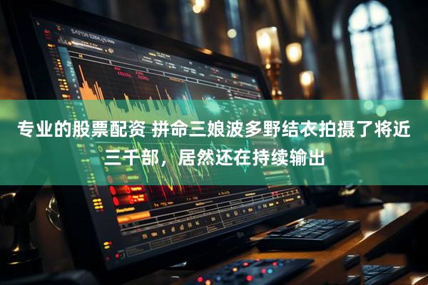 专业的股票配资 拼命三娘波多野结衣拍摄了将近三千部，居然还在持续输出