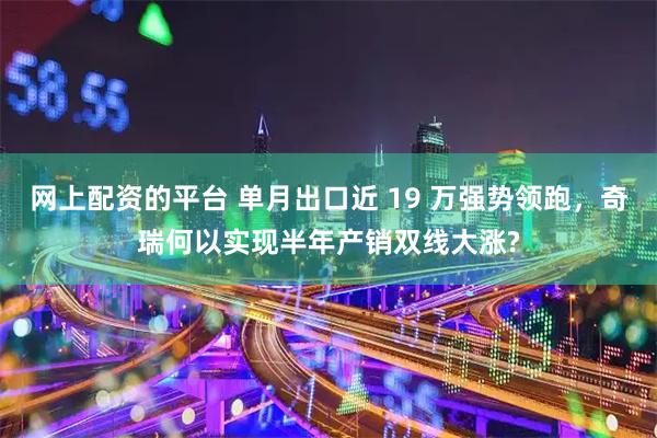 网上配资的平台 单月出口近 19 万强势领跑，奇瑞何以实现半年产销双线大涨?
