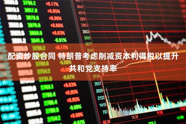 配资炒股合同 特朗普考虑削减资本利得税以提升共和党支持率