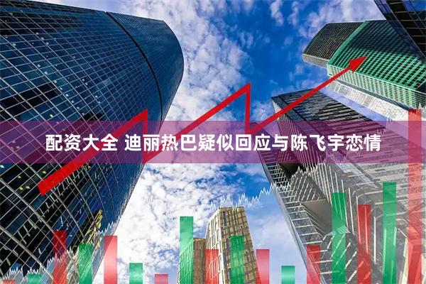 配资大全 迪丽热巴疑似回应与陈飞宇恋情